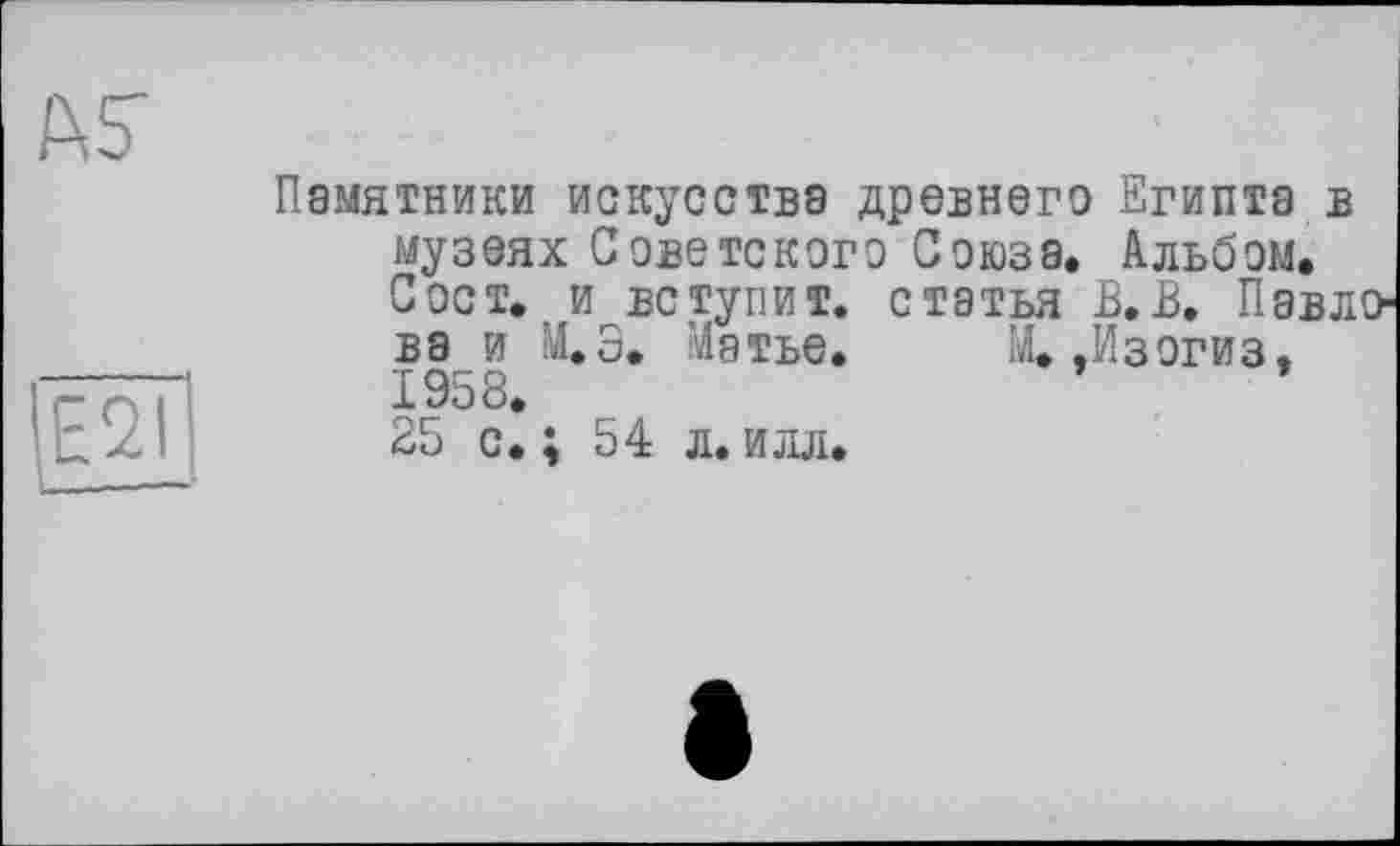 ﻿Ë2Ï!
Памятники искусства древнего Египта в музеях Советского Союза. Альбом. Сост. и вступит, статья В.В. Павлова и М.Э. Матье. М. .Изогиз. 1958.
25 с.; 54 л.илл.